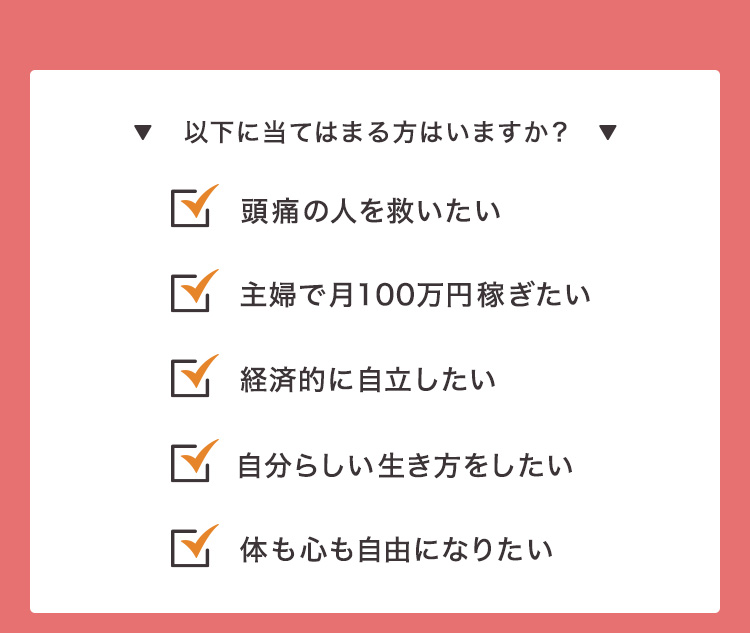 以下に当てはまる方はいますか？ ①頭痛の人を救いたい ②主婦で月100万円稼ぎたい ③経済的に自立したい ④自分らしい生き方をしたい ⑤体も心も自由になりたい